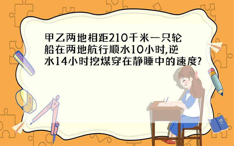 甲乙两地相距210千米一只轮船在两地航行顺水10小时,逆水14小时挖煤穿在静睡中的速度?