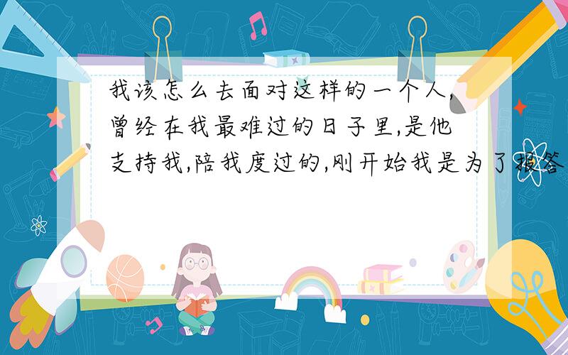 我该怎么去面对这样的一个人,曾经在我最难过的日子里,是他支持我,陪我度过的,刚开始我是为了报答他,才和他在一起,但是慢慢