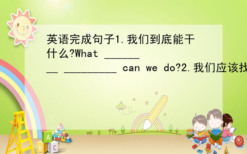 英语完成句子1.我们到底能干什么?What ________ _________ can we do?2.我们应该找一个