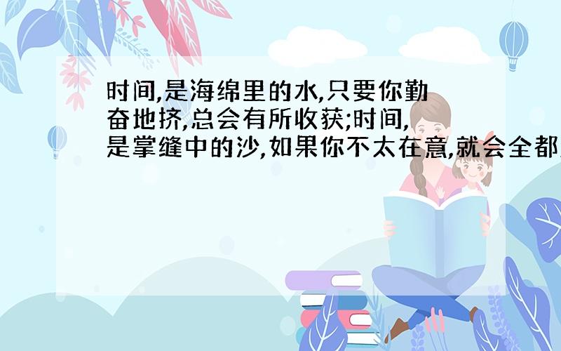 时间,是海绵里的水,只要你勤奋地挤,总会有所收获;时间,是掌缝中的沙,如果你不太在意,就会全都漏...