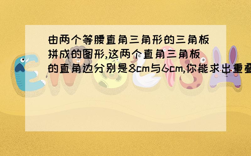 由两个等腰直角三角形的三角板拼成的图形,这两个直角三角板的直角边分别是8cm与6cm,你能求出重叠部分(阴影部分)的面积