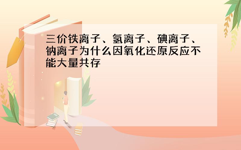 三价铁离子、氢离子、碘离子、钠离子为什么因氧化还原反应不能大量共存