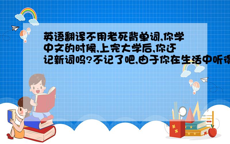 英语翻译不用老死背单词,你学中文的时候,上完大学后,你还记新词吗?不记了吧,由于你在生活中听得多,用得多,自然而言的就能