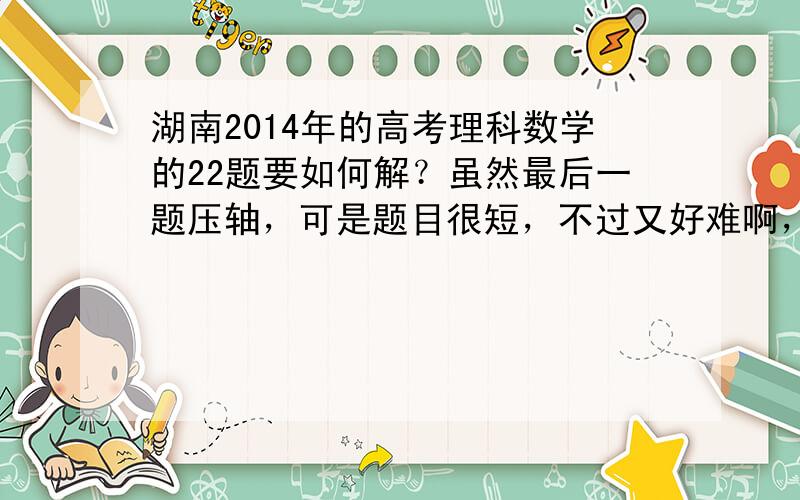 湖南2014年的高考理科数学的22题要如何解？虽然最后一题压轴，可是题目很短，不过又好难啊，很意外。