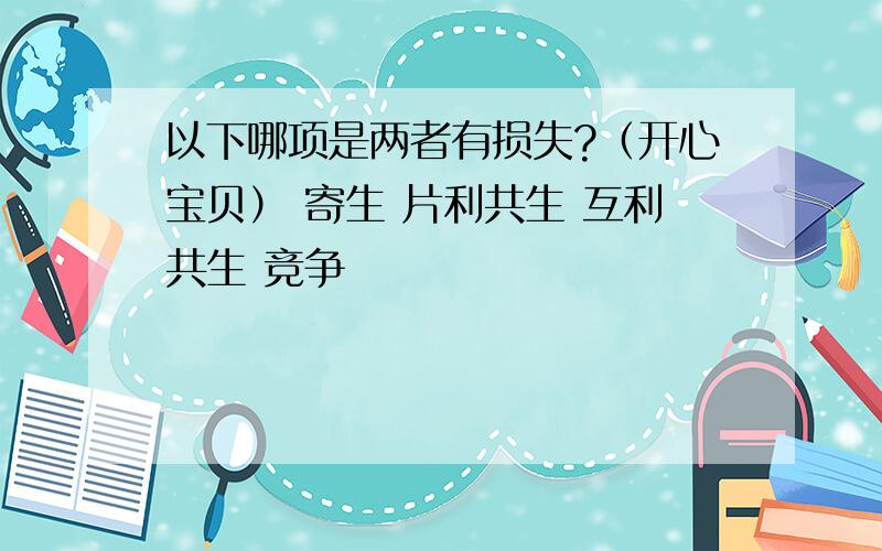 以下哪项是两者有损失?（开心宝贝） 寄生 片利共生 互利共生 竞争