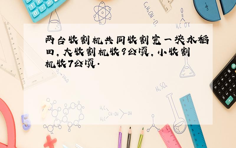 两台收割机共同收割完一块水稻田,大收割机收9公顷,小收割机收7公顷.