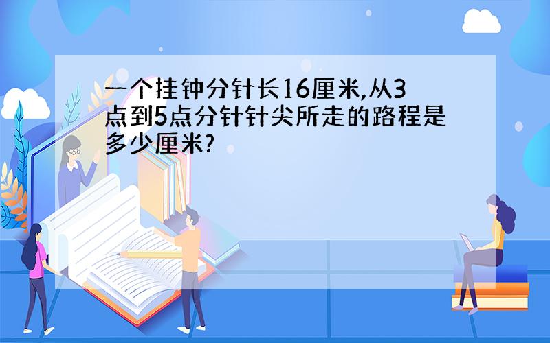 一个挂钟分针长16厘米,从3点到5点分针针尖所走的路程是多少厘米?