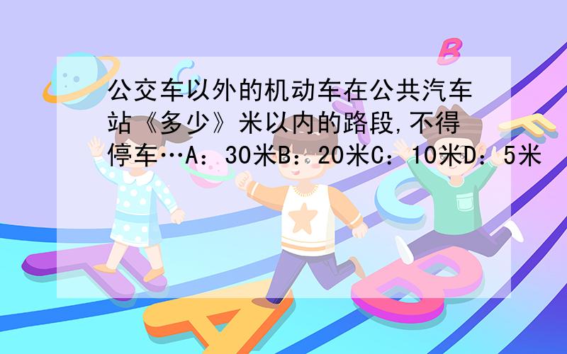 公交车以外的机动车在公共汽车站《多少》米以内的路段,不得停车…A：30米B：20米C：10米D：5米 『求、解