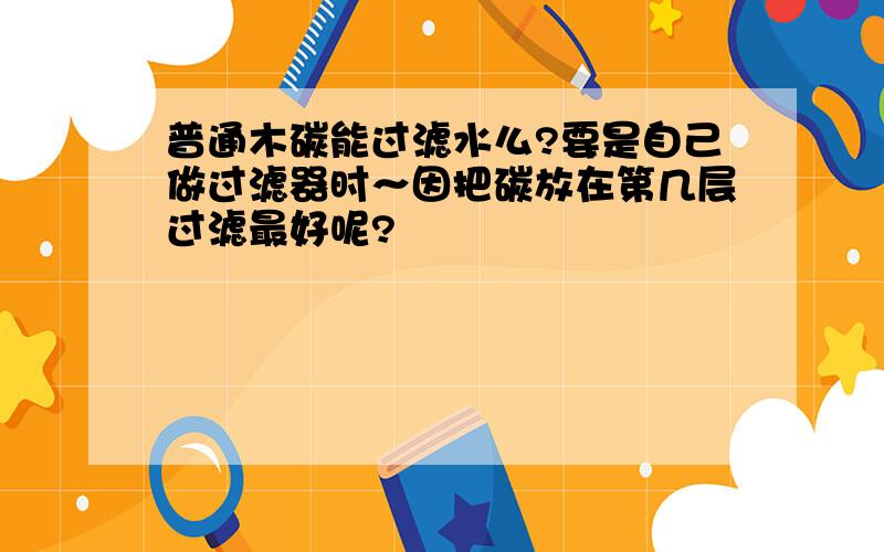 普通木碳能过滤水么?要是自己做过滤器时～因把碳放在第几层过滤最好呢?