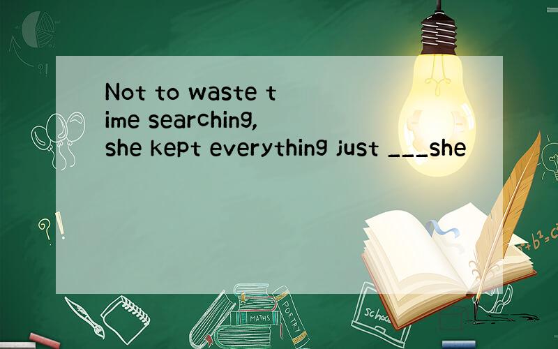 Not to waste time searching,she kept everything just ___she