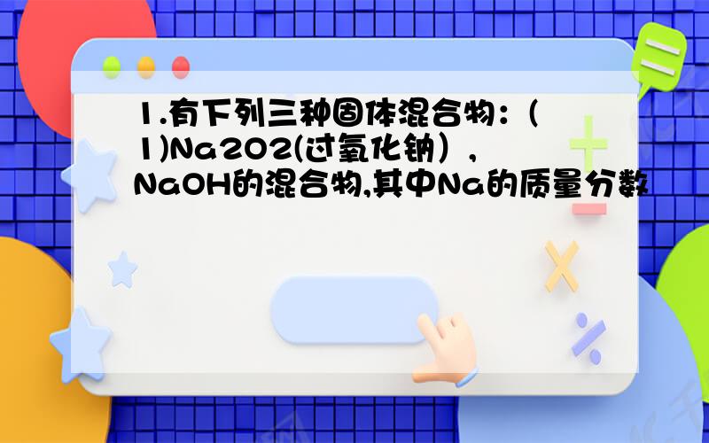 1.有下列三种固体混合物：(1)Na2O2(过氧化钠）,NaOH的混合物,其中Na的质量分数