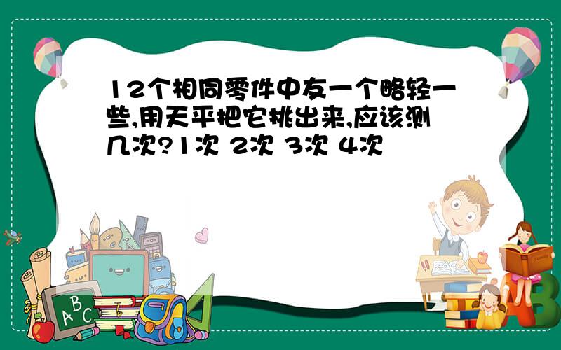 12个相同零件中友一个略轻一些,用天平把它挑出来,应该测几次?1次 2次 3次 4次