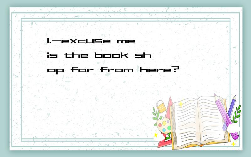 1.-excuse me ,is the book shop far from here?