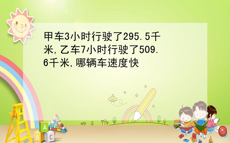 甲车3小时行驶了295.5千米,乙车7小时行驶了509.6千米,哪辆车速度快