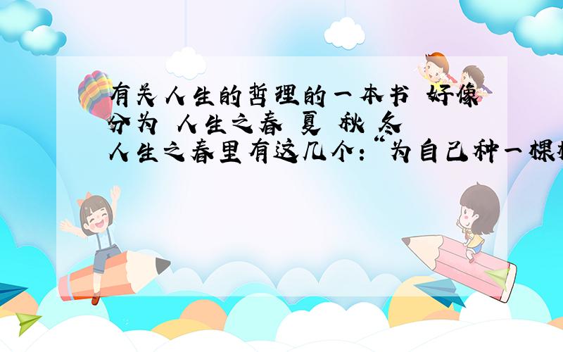 有关人生的哲理的一本书 好像分为 人生之春 夏 秋 冬 人生之春里有这几个：“为自己种一棵树、