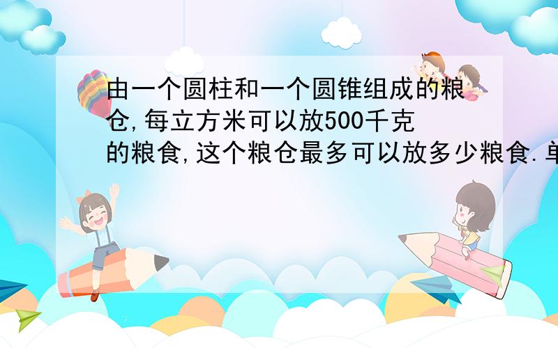 由一个圆柱和一个圆锥组成的粮仓,每立方米可以放500千克的粮食,这个粮仓最多可以放多少粮食.单位：米