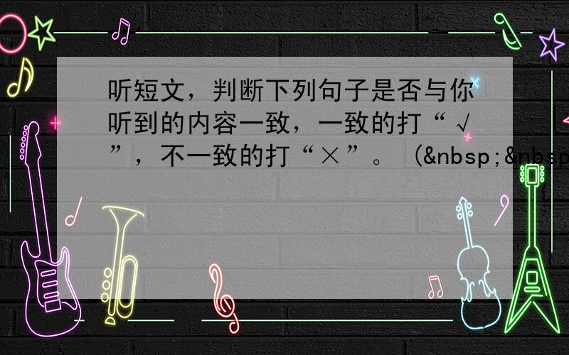 听短文，判断下列句子是否与你听到的内容一致，一致的打“√”，不一致的打“×”。 (   &