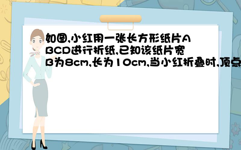 如图,小红用一张长方形纸片ABCD进行折纸,已知该纸片宽B为8cm,长为10cm,当小红折叠时,顶点d落在bc边上的点f