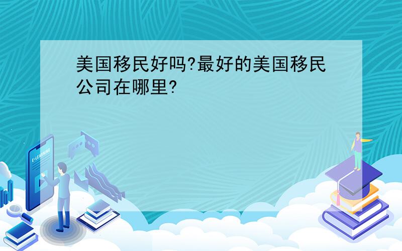 美国移民好吗?最好的美国移民公司在哪里?