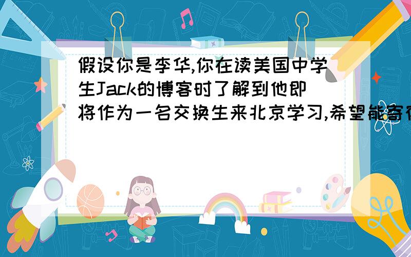 假设你是李华,你在读美国中学生Jack的博客时了解到他即将作为一名交换生来北京学习,希望能寄宿在一名擅长英语的学生家里,