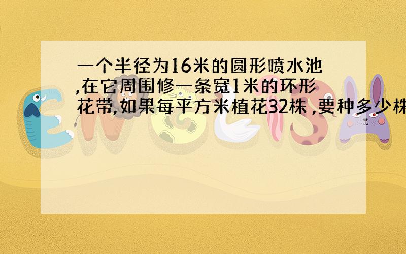 一个半径为16米的圆形喷水池,在它周围修一条宽1米的环形花带,如果每平方米植花32株 ,要种多少株