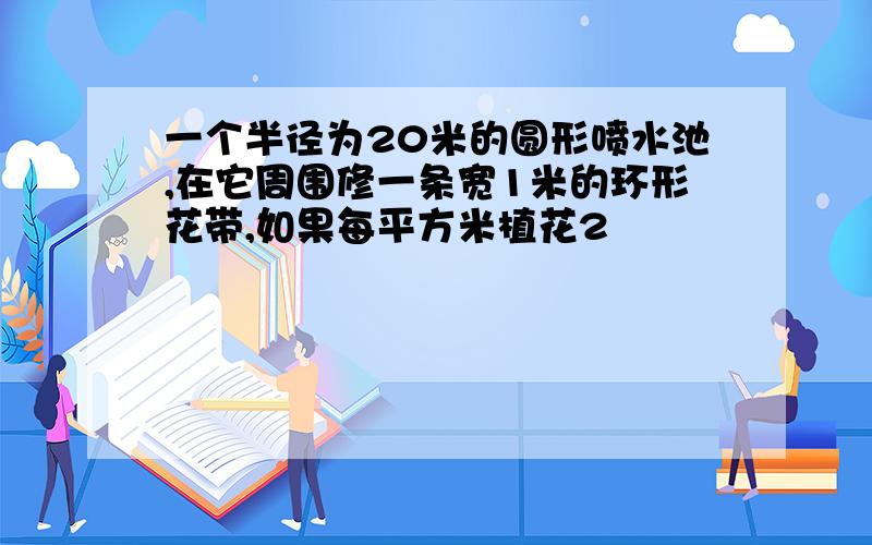 一个半径为20米的圆形喷水池,在它周围修一条宽1米的环形花带,如果每平方米植花2