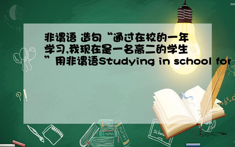 非谓语 造句“通过在校的一年学习,我现在是一名高二的学生”用非谓语Studying in school for one