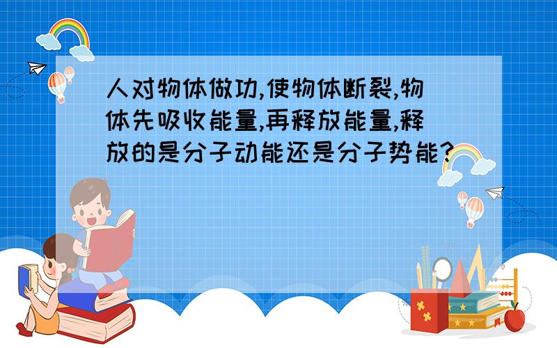 人对物体做功,使物体断裂,物体先吸收能量,再释放能量,释放的是分子动能还是分子势能?