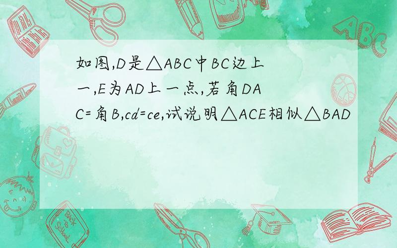 如图,D是△ABC中BC边上一,E为AD上一点,若角DAC=角B,cd=ce,试说明△ACE相似△BAD