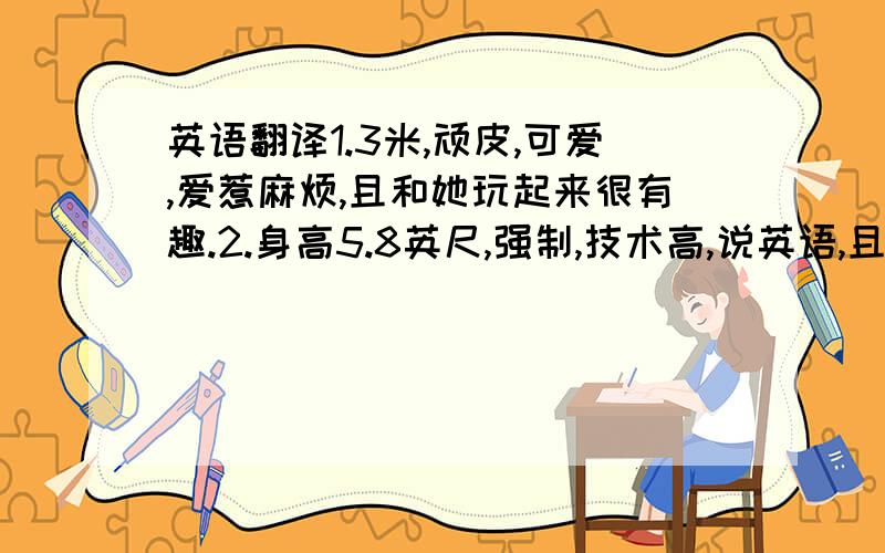 英语翻译1.3米,顽皮,可爱,爱惹麻烦,且和她玩起来很有趣.2.身高5.8英尺,强制,技术高,说英语,且很难与其竞争.3