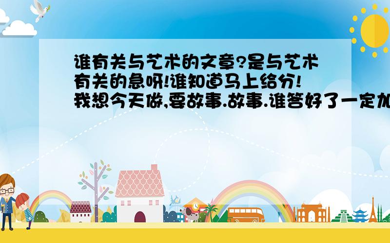 谁有关与艺术的文章?是与艺术有关的急呀!谁知道马上给分!我想今天做,要故事.故事.谁答好了一定加分的真的呀!