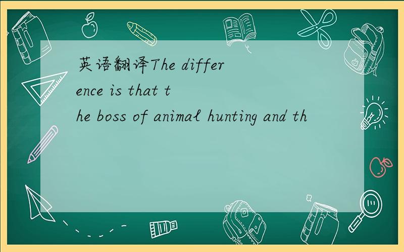 英语翻译The difference is that the boss of animal hunting and th