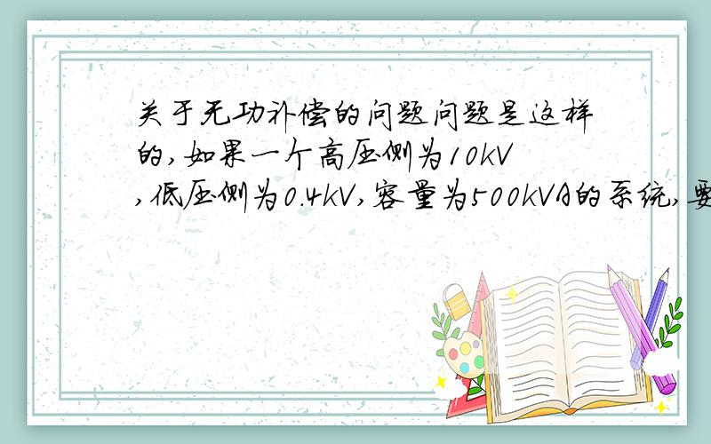 关于无功补偿的问题问题是这样的,如果一个高压侧为10kV,低压侧为0.4kV,容量为500kVA的系统,要求功率因数不低