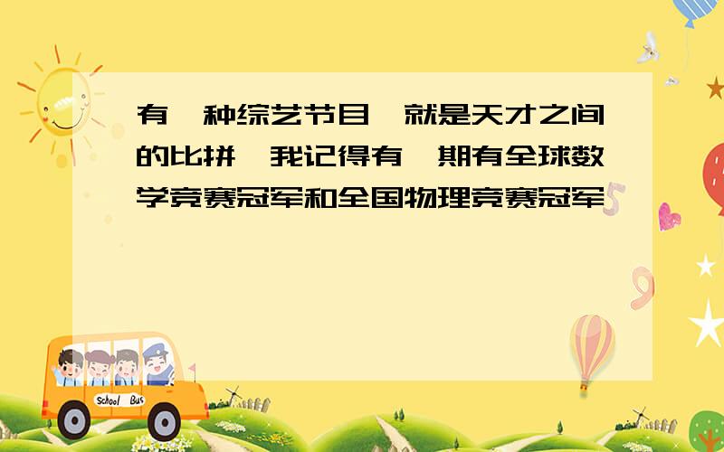 有一种综艺节目,就是天才之间的比拼,我记得有一期有全球数学竞赛冠军和全国物理竞赛冠军