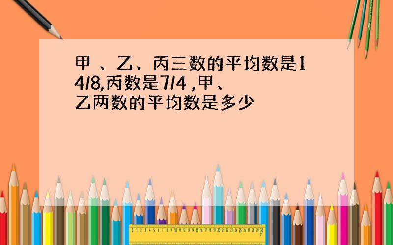 甲 、乙、丙三数的平均数是14/8,丙数是7/4 ,甲、乙两数的平均数是多少