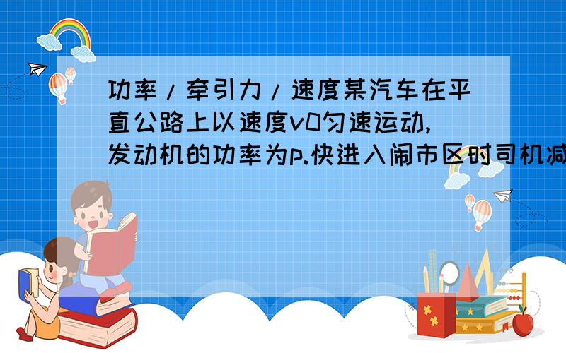 功率/牵引力/速度某汽车在平直公路上以速度v0匀速运动,发动机的功率为p.快进入闹市区时司机减小油门,使汽车的功率立即减