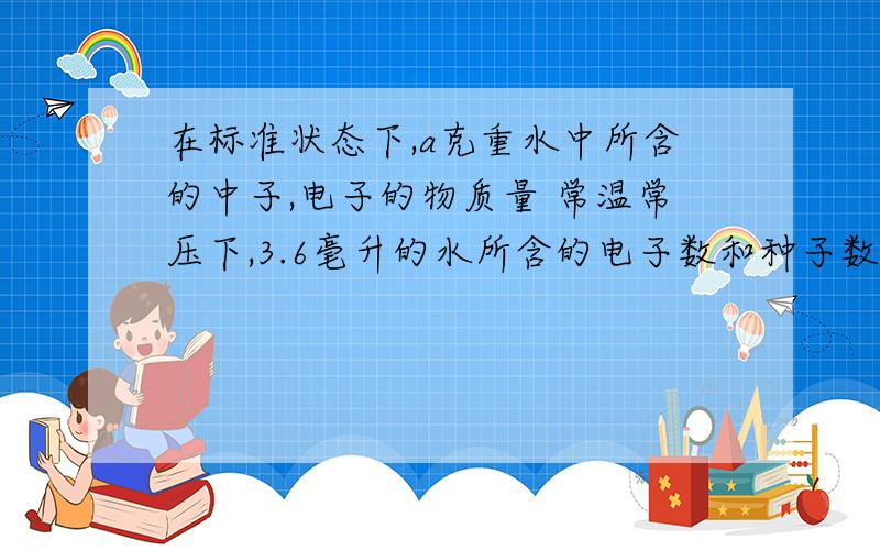 在标准状态下,a克重水中所含的中子,电子的物质量 常温常压下,3.6毫升的水所含的电子数和种子数