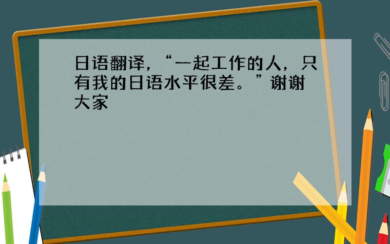 日语翻译，“一起工作的人，只有我的日语水平很差。” 谢谢大家