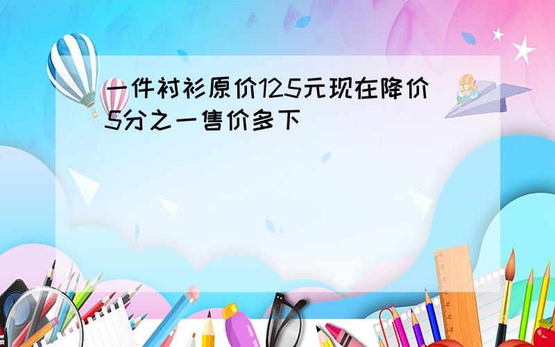 一件衬衫原价125元现在降价5分之一售价多下