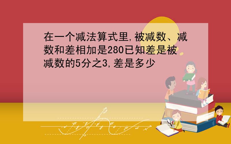 在一个减法算式里,被减数、减数和差相加是280已知差是被减数的5分之3,差是多少