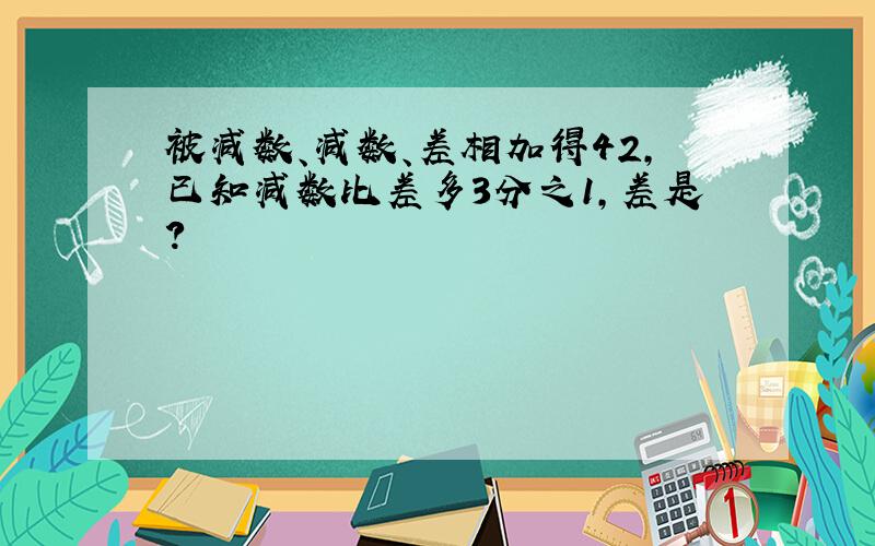 被减数、减数、差相加得42,已知减数比差多3分之1,差是?