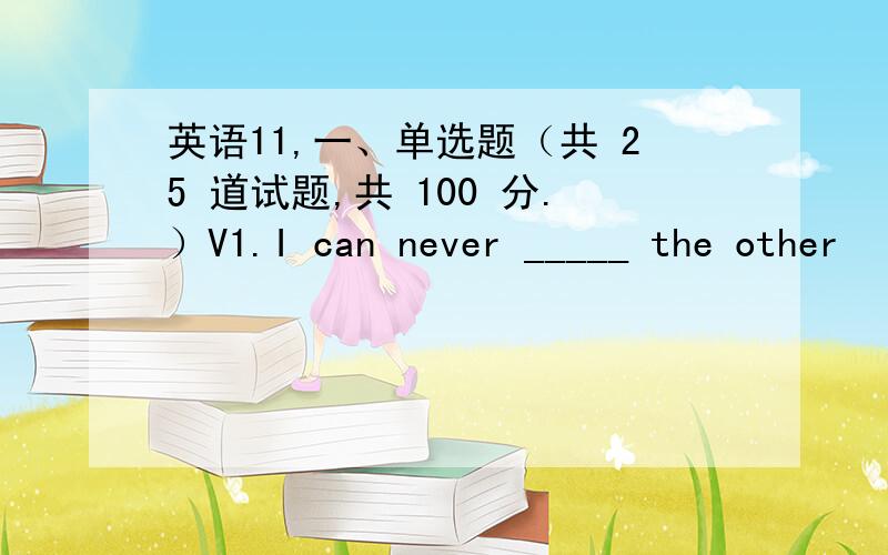 英语11,一、单选题（共 25 道试题,共 100 分.）V1.I can never _____ the other