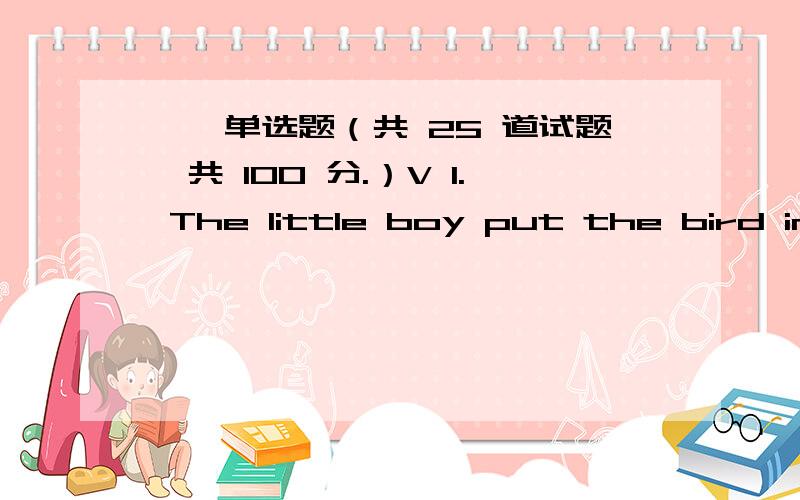 一、单选题（共 25 道试题,共 100 分.）V 1. The little boy put the bird in