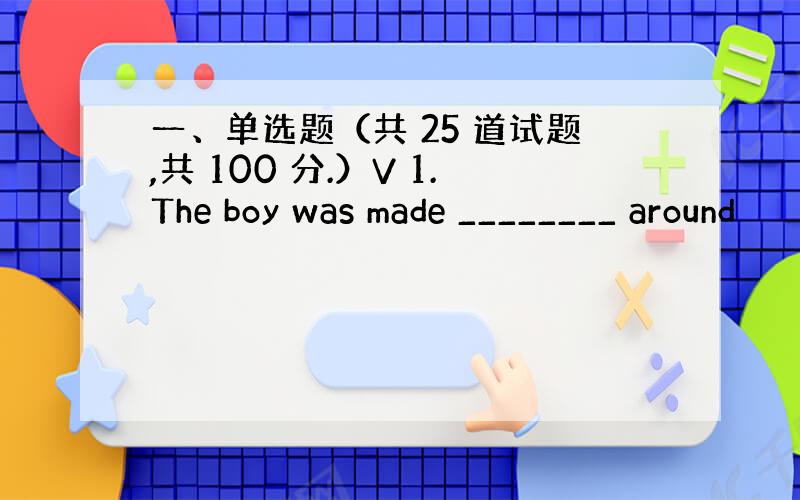 一、单选题（共 25 道试题,共 100 分.）V 1.The boy was made ________ around