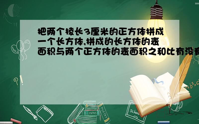 把两个棱长3厘米的正方体拼成一个长方体,拼成的长方体的表面积与两个正方体的表面积之和比有没有变化?是