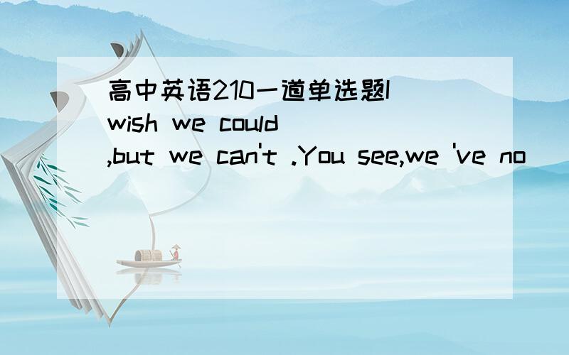 高中英语210一道单选题I wish we could ,but we can't .You see,we 've no