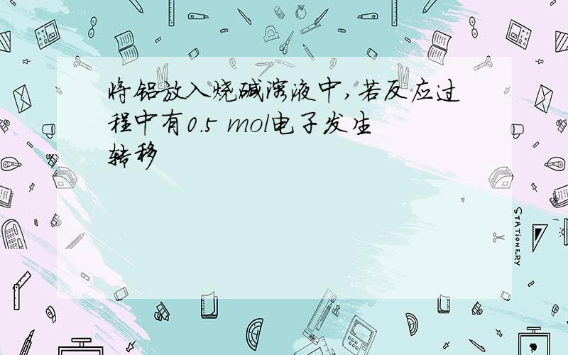 将铝放入烧碱溶液中,若反应过程中有0.5 mol电子发生转移