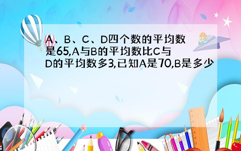 A、B、C、D四个数的平均数是65,A与B的平均数比C与D的平均数多3,已知A是70,B是多少