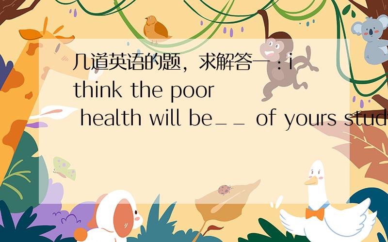 几道英语的题，求解答一：i think the poor health will be__ of yours study