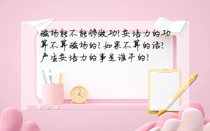 磁场能不能够做功?安培力的功算不算磁场的?如果不算的话?产生安培力的事是谁干的?